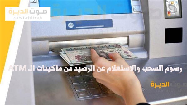 رسوم السحب والاستعلام عن الرصيد من ماكينات الـ ATM
